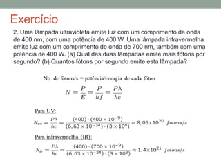 Exercício
2. Uma lâmpada ultravioleta emite luz com um comprimento de onda
de 400 nm, com uma potência de 400 W. Uma lâmpada infravermelha
emite luz com um comprimento de onda de 700 nm, também com uma
potência de 400 W. (a) Qual das duas lâmpadas emite mais fótons por
segundo? (b) Quantos fótons por segundo emite esta lâmpada?
 
