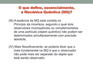 O que define, essencialmente,
a Mecânica Quântica (MQ)?
(III) A essência da MQ está contida no
Princípio da Incerteza, segundo o qual dois
observáveis incompatíveis ou complementares
de uma partícula (objeto quântico) não podem ser
determinados simultaneamente com precisão
absoluta.
(IV) Mais filosoficamente, se poderia dizer que o
mais fundamental na MQ é que o observador
não pode mais ser separado do objeto que
está sendo observado.
 