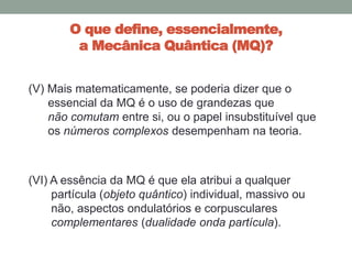 O que define, essencialmente,
a Mecânica Quântica (MQ)?
(V) Mais matematicamente, se poderia dizer que o
essencial da MQ é o uso de grandezas que
não comutam entre si, ou o papel insubstituível que
os números complexos desempenham na teoria.
(VI) A essência da MQ é que ela atribui a qualquer
partícula (objeto quântico) individual, massivo ou
não, aspectos ondulatórios e corpusculares
complementares (dualidade onda partícula).
 