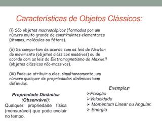 Características de Objetos Clássicos:
(i) São objetos macroscópicos (formados por um
número muito grande de constituintes elementares
(átomos, moléculas ou fótons).
(ii) Se comportam de acordo com as leis de Newton
do movimento (objetos clássicos massivos) ou de
acordo com as leis do Eletromagnetismo de Maxwell
(objetos clássicos não-massivos).
(iii) Pode-se atribuir a eles, simultaneamente, um
número qualquer de propriedades dinâmicas bem
definidas.
Propriedade Dinâmica
(Observável):
Qualquer propriedade física
(mensurável) que pode evoluir
no tempo.
Exemplos:
Posição
Velocidade
 Momentum Linear ou Angular.
 Energia
 
