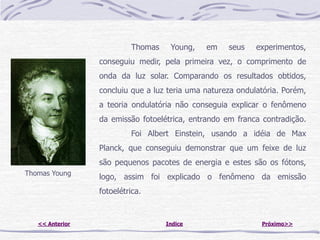 Thomas    Young,    em    seus    experimentos,
                 conseguiu medir, pela primeira vez, o comprimento de
                 onda da luz solar. Comparando os resultados obtidos,
                 concluiu que a luz teria uma natureza ondulatória. Porém,
                 a teoria ondulatória não conseguia explicar o fenômeno
                 da emissão fotoelétrica, entrando em franca contradição.
                          Foi Albert Einstein, usando a idéia de Max
                 Planck, que conseguiu demonstrar que um feixe de luz
                 são pequenos pacotes de energia e estes são os fótons,
Thomas Young
                 logo, assim foi explicado o fenômeno da emissão
                 fotoelétrica.


   << Anterior                     Indice                    Próximo>>
 