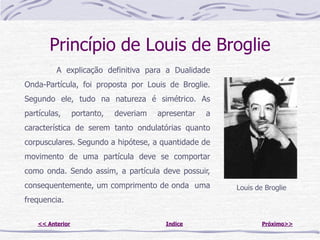 Princípio de Louis de Broglie
          A explicação definitiva para a Dualidade
Onda-Partícula, foi proposta por Louis de Broglie.
Segundo ele, tudo na natureza é simétrico. As
partículas,       portanto,   deveriam   apresentar   a
característica de serem tanto ondulatórias quanto
corpusculares. Segundo a hipótese, a quantidade de
movimento de uma partícula deve se comportar
como onda. Sendo assim, a partícula deve possuir,
consequentemente, um comprimento de onda uma              Louis de Broglie
frequencia.

    << Anterior                            Indice                 Próximo>>
 