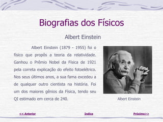 Biografias dos Físicos
                             Albert Einstein
           Albert Einstein (1879 - 1955) foi o
físico que propôs a teoria da relatividade.
Ganhou o Prêmio Nobel da Física de 1921
pela correta explicação do efeito fotoelétrico.
Nos seus últimos anos, a sua fama excedeu a
de qualquer outro cientista na história. Foi
um dos maiores gênios da Física, tendo seu
QI estimado em cerca de 240.                      Albert Einstein



   << Anterior                          Indice              Próximo>>
 