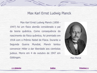 Max Karl Ernst Ludwig Planck

          Max Karl Ernst Ludwig Planck (1858 -
1947) foi um físico alemão considerado o pai
da teoria quântica. Como consequência do
nascimento da física quântica, foi premiado em
1918 com o Prêmio Nobel de Física. Durante a
Segunda        Guerra   Mundial,   Planck   tentou
convencer Hitler a dar liberdade aos cientistas
judeus. Morre em 4 de outubro de 1947 em
Göttingen.                                           Max Planck



 << Anterior                            Indice               Próximo>>
 