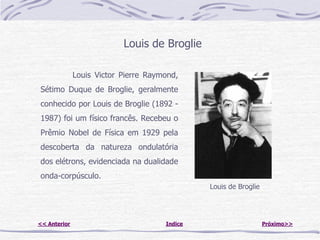 Louis de Broglie

              Louis Victor Pierre Raymond,
Sétimo Duque de Broglie, geralmente
conhecido por Louis de Broglie (1892 -
1987) foi um físico francês. Recebeu o
Prêmio Nobel de Física em 1929 pela
descoberta da natureza ondulatória
dos elétrons, evidenciada na dualidade
onda-corpúsculo.
                                               Louis de Broglie




<< Anterior                           Indice                      Próximo>>
 