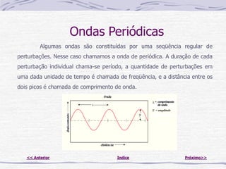 Ondas Periódicas
         Algumas ondas são constituídas por uma seqüência regular de
perturbações. Nesse caso chamamos a onda de periódica. A duração de cada
perturbação individual chama-se período, a quantidade de perturbações em
uma dada unidade de tempo é chamada de freqüência, e a distância entre os
dois picos é chamada de comprimento de onda.




   << Anterior                       Indice                   Próximo>>
 