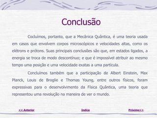 Conclusão
         Cocluímos, portanto, que a Mecânica Quântica, é uma teoria usada
em casos que envolvem corpos microscópicos e velocidades altas, como os
elétrons e prótons. Suas principais conclusões são que, em estados ligados, a
energia se troca de modo descontínuo; e que é impossível atribuir ao mesmo
tempo uma posição e uma velocidade exatas a uma partícula.

         Concluímos também que a participação de Albert Einstein, Max
Planck, Louis de Broglie e Thomas Young, entre outros físicos, foram
expressivas para o desenvolvimento da Física Quântica, uma teoria que
representou uma revolução na maneira de ver o mundo.


   << Anterior                         Indice                     Próximo>>
 
