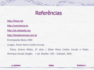 Referências
http://fisica.net

http://comciencia.br

http://pt.wikipedia.org

http://feiradeciencias.com.br

Enciclopedia Barsa 2000

Aragão, Eliete Meira Coelho Arruda

  Física: Ensino Médio, 2ª série / Eliete Meira Coelho Arruda e Pedro
Henrique Arruda Aragão. 1 ed. Brasília: CIB – Cisbrasil, 2005.



    << Anterior                        Indice                    Próximo>>
 