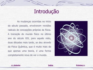 Introdução
          As mudanças ocorridas no início
do século passado, envolveram revisões
radicais de concepções próprias da física.
A transição do mundo físico no último
ano do século XIX, para aquele visto,
duas décadas mais tarde, se deu através
da Física Quântica, que é muito mais do
que apenas uma teoria, é uma forma
completamente nova de ver o mundo.



   << Anterior                         Indice   Próximo>>
 