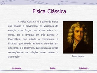 Física Clássica
         A Física Clássica, é a parte da Física
que analisa o movimento, as variações de
energia e as forças que atuam sobre um
corpo. Ela é dividida em três partes: A
Cinemática, que estuda o movimento, a
Estática, que estuda as forças atuantes em
um corpo, e a Dinâmica, que estuda as forças
conseqüentes da relação entre massa e
aceleração.                                       Isaac Newton




  << Anterior                          Indice           Próximo>>
 