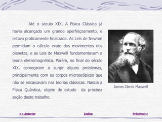 Até o século XIX, A Física Clássica já
havia alcançado um grande aperfeiçoamento, e
estava praticamente finalizada. As Leis de Newton
permitiam o cálculo exato dos movimentos dos
planetas, e as Leis de Maxwell fundamentavam a
teoria eletromagnética. Porém, no final do século
XIX, começaram a surgir alguns problemas,
principalmente com os corpos microscópicos que
não se encaixavam nas teorias clássicas. Nascia a
                                                    James Clerck Maxwell
Física Quântica, objeto de estudo    da próxima
seção deste trabalho.


   << Anterior                         Indice                  Próximo>>
 