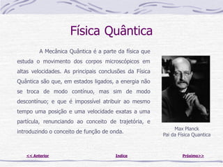 Física Quântica
         A Mecânica Quântica é a parte da física que
estuda o movimento dos corpos microscópicos em
altas velocidades. As principais conclusões da Física
Quântica são que, em estados ligados, a energia não
se troca de modo contínuo, mas sim de modo
descontínuo; e que é impossível atribuir ao mesmo
tempo uma posição e uma velocidade exatas a uma
partícula, renunciando ao conceito de trajetória, e
                                                             Max Planck
introduzindo o conceito de função de onda.
                                                        Pai da Física Quantica



   << Anterior                         Indice                    Próximo>>
 