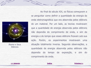 Ao final do século XIX, os físicos começaram a
                se perguntar como definir a quantidade da energia da
                onda eletromagnética que era absorvida pelos elétrons
                de um mateiral. Por um lado, as teorias mostravam
                que a quantidade de energia absorvida pelos elétrons
                não dependia do comprimento de onda, e sim da
                energia e do tempo que esses elétrons ficavam sob sua
                ação.   Porém,    os      experimentos   mostravam       uma
Átomo e Seus    situação totalmente inversa. Segundo observações, a
   Elétrons
                quantidade de energia absorvida pelos elétrons não
                dependia   do    tempo       de   exposição,   e   sim     do
                comprimento de onda.

  << Anterior                    Indice                        Próximo>>
 