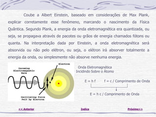 Coube a Albert Einstein, baseado em considerações de Max Plank,
explicar corretamente esse fenômeno, marcando o nascimento da Física
Quântica. Segundo Plank, a energia da onda eletromagnética era quantizada, ou
seja, se propagava através de pacotes ou grãos de energia chamados fótons ou
quanta. Na interpretação dada por Einstein, a onda eletromagnética será
absorvida ou não pelo elétron, ou seja, o elétron irá absorver totalmente a
energia da onda, ou simplesmente não absorve nenhuma energia.

                                      Onda Eletromagnética
                                     Incidindo Sobre o Átomo

                                          E=hf          f = c / Comprimento de Onda


                                                E = h c / Comprimento de Onda



     << Anterior                       Indice                         Próximo>>
 