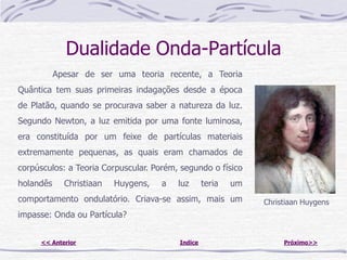 Dualidade Onda-Partícula
           Apesar de ser uma teoria recente, a Teoria
Quântica tem suas primeiras indagações desde a época
de Platão, quando se procurava saber a natureza da luz.
Segundo Newton, a luz emitida por uma fonte luminosa,
era constituída por um feixe de partículas materiais
extremamente pequenas, as quais eram chamados de
corpúsculos: a Teoria Corpuscular. Porém, segundo o físico
holandês     Christiaan   Huygens,   a   luz      teria   um
comportamento ondulatório. Criava-se assim, mais um            Christiaan Huygens
impasse: Onda ou Partícula?


     << Anterior                         Indice                     Próximo>>
 