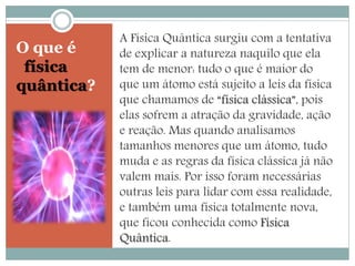 O que é 
física 
quântica? 
A Física Quântica surgiu com a tentativa 
de explicar a natureza naquilo que ela 
tem de menor: tudo o que é maior do 
que um átomo está sujeito a leis da física 
que chamamos de “física clássica”, pois 
elas sofrem a atração da gravidade, ação 
e reação. Mas quando analisamos 
tamanhos menores que um átomo, tudo 
muda e as regras da física clássica já não 
valem mais. Por isso foram necessárias 
outras leis para lidar com essa realidade, 
e também uma física totalmente nova, 
que ficou conhecida como Física 
Quântica. 
 
