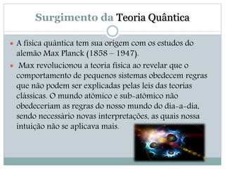 Surgimento da Teoria Quântica 
 A física quântica tem sua origem com os estudos do 
alemão Max Planck (1858 – 1947). 
 Max revolucionou a teoria física ao revelar que o 
comportamento de pequenos sistemas obedecem regras 
que não podem ser explicadas pelas leis das teorias 
clássicas. O mundo atômico e sub-atômico não 
obedeceriam as regras do nosso mundo do dia-a-dia, 
sendo necessário novas interpretações, as quais nossa 
intuição não se aplicava mais. 
 