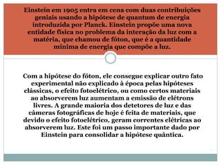 . 
Einstein em 1905 entra em cena com duas contribuições 
geniais usando a hipótese de quantum de energia 
introduzida por Planck. Einstein propõe uma nova 
entidade física no problema da interação da luz com a 
matéria, que chamou de fóton, que é a quantidade 
mínima de energia que compõe a luz. 
Com a hipótese do fóton, ele consegue explicar outro fato 
experimental não explicado à época pelas hipóteses 
clássicas, o efeito fotoelétrico, ou como certos materiais 
ao absorverem luz aumentam a emissão de elétrons 
livres. A grande maioria dos detetores de luz e das 
câmeras fotográficas de hoje é feita de materiais, que 
devido o efeito fotoelétrico, geram correntes elétricas ao 
absorverem luz. Este foi um passo importante dado por 
Einstein para consolidar a hipótese quântica. 
 