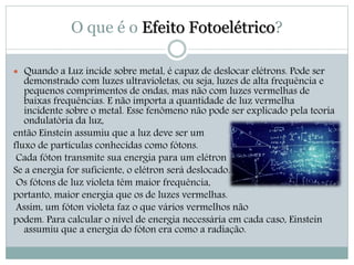 O que é o Efeito Fotoelétrico? 
 Quando a Luz incide sobre metal, é capaz de deslocar elétrons. Pode ser 
demonstrado com luzes ultravioletas, ou seja, luzes de alta frequência e 
pequenos comprimentos de ondas, mas não com luzes vermelhas de 
baixas frequências. E não importa a quantidade de luz vermelha 
incidente sobre o metal. Esse fenômeno não pode ser explicado pela teoria 
ondulatória da luz, 
então Einstein assumiu que a luz deve ser um 
fluxo de partículas conhecidas como fótons. 
Cada fóton transmite sua energia para um elétron 
Se a energia for suficiente, o elétron será deslocado. 
Os fótons de luz violeta têm maior frequência, 
portanto, maior energia que os de luzes vermelhas. 
Assim, um fóton violeta faz o que vários vermelhos não 
podem. Para calcular o nível de energia necessária em cada caso, Einstein 
assumiu que a energia do fóton era como a radiação. 
 