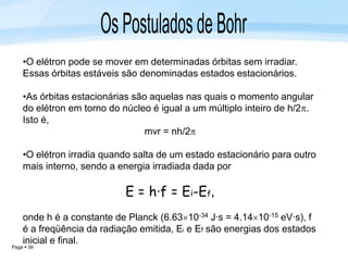 Page  39
•O elétron pode se mover em determinadas órbitas sem irradiar.
Essas órbitas estáveis são denominadas estados estacionários.
•As órbitas estacionárias são aquelas nas quais o momento angular
do elétron em torno do núcleo é igual a um múltiplo inteiro de h/2.
Isto é,
mvr = nh/2
•O elétron irradia quando salta de um estado estacionário para outro
mais interno, sendo a energia irradiada dada por
E = h·f = Ei-Ef,
onde h é a constante de Planck (6.6310-34 J·s = 4.1410-15 eV·s), f
é a freqüência da radiação emitida, Ei e Ef são energias dos estados
inicial e final.
 