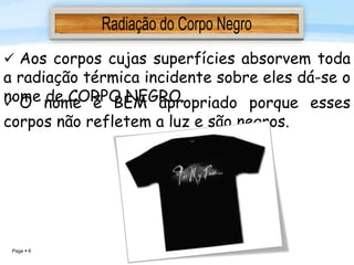 Page  6
 Aos corpos cujas superfícies absorvem toda
a radiação térmica incidente sobre eles dá-se o
nome de CORPO NEGRO. O nome é BEM apropriado porque esses
corpos não refletem a luz e são negros.
 