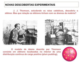 J. J. Thomson, estudando os raios catódicos, descobriu o
elétron. Mas que relação os elétrons tinham com os átomos da matéria?
O modelo de átomo descrito por Thomson
consiste em elétrons localizados no interior de uma
distribuição contínua de carga positiva (plum pudding).
NOVAS DESCOBERTAS EXPERIMENTAIS
 