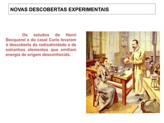Os estudos de Henri
Becquerel e do casal Curie levaram
à descoberta da radioatividade e de
estranhos elementos que emitiam
energia de origem desconhecida.
NOVAS DESCOBERTAS EXPERIMENTAIS
 
