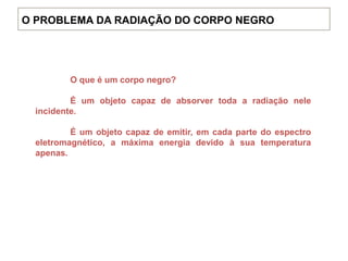 O que é um corpo negro?
É um objeto capaz de absorver toda a radiação nele
incidente.
É um objeto capaz de emitir, em cada parte do espectro
eletromagnético, a máxima energia devido à sua temperatura
apenas.
O PROBLEMA DA RADIAÇÃO DO CORPO NEGRO
 