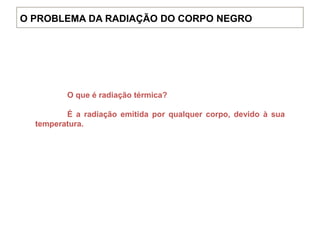 O que é radiação térmica?
É a radiação emitida por qualquer corpo, devido à sua
temperatura.
O PROBLEMA DA RADIAÇÃO DO CORPO NEGRO
 