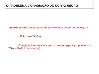 1) Quais as características da emissão térmica de um corpo negro?
1879 - Josef Stefan
Energia radiante emitida por um corpo negro é proporcional a
T4 (resultado experimental).
O PROBLEMA DA RADIAÇÃO DO CORPO NEGRO
 