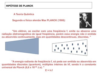 HIPÓTESE DE PLANCK
A Teoria Quântica
Segundo o físico alemão Max PLANCK (1900):
"Um elétron, ao oscilar com uma freqüência f, emite ou absorve uma
radiação eletromagnética de igual freqüência, porém essa energia não é emitida
ou absorvida continuamente, mas em quantidades descontinuas, discretas. "
"A energia radiante de freqüência f, só pode ser emitida ou absorvida em
quantidades discretas (quantum), múltiplos inteiros de hf, sendo h a constante
universal de Planck (6,6 x 10-34 J.s). "
E = h.f
 
