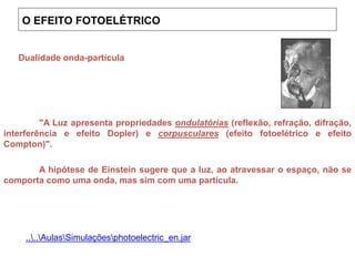 "A Luz apresenta propriedades ondulatórias (reflexão, refração, difração,
interferência e efeito Dopler) e corpusculares (efeito fotoelétrico e efeito
Compton)".
A hipótese de Einstein sugere que a luz, ao atravessar o espaço, não se
comporta como uma onda, mas sim com uma partícula.
Dualidade onda-partícula
....AulasSimulaçõesphotoelectric_en.jar
O EFEITO FOTOELÉTRICO
 