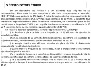 O EFEITO FOTOELÉTRICO
Em um laboratório, são fornecidas a um estudante duas lâmpadas de luz
monocromática. Uma emite luz com comprimento de onda correspondente ao vermelho
(4,0.1014 Hz) e com potência de 150 Watts. A outra lâmpada emite luz com comprimento de
onda correspondente ao violeta (7,5.1014 Hz) e cuja potência é de 15 Watts. O estudante deve
realizar uma experiência sobre o efeito fotoelétrico. Inicialmente, ele ilumina uma placa de lítio
metálico com a lâmpada de 150 W e, em seguida, ilumina a mesma placa com a lâmpada de 15
W. A freqüência-limite do lítio metálico é aproximadamente 6,0.1014 Hz.
Em relação à descrição apresentada, assinale a(s) proposição(ões) CORRETA(S).
( ) Ao iluminar a placa de lítio com a lâmpada de 15 W, elétrons são ejetados da
superfície metálica.
( ) Como a lâmpada de luz vermelha tem maior potência, os elétrons serão ejetados da
superfície metálica, ao iluminarmos a placa de lítio com a lâmpada de 150 W.
( ) A energia cinética dos elétrons, ejetados da placa de lítio, é diretamente
proporcional à freqüência da luz incidente.
( ) Quanto menor a frequência da luz utilizada, maior a energia cinética dos elétrons
ejetados da superfície metálica.
( ) Se o estudante iluminasse a superfície de lítio metálico com uma lâmpada de 5 W de
luz monocromática azul, os elétrons seriam ejetados da superfície metálica do lítio.
( ) Se o estudante utilizasse uma lâmpada de luz violeta de 60 W, a quantidade de
elétrons ejetados da superfície do lítio seria quatro vezes maior que a obtida com a lâmpada de
15 W.
 