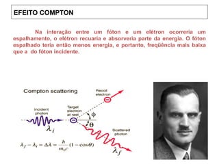 Na interação entre um fóton e um elétron ocorreria um
espalhamento, o elétron recuaria e absorveria parte da energia. O fóton
espalhado teria então menos energia, e portanto, freqüência mais baixa
que a do fóton incidente.
EFEITO COMPTON
 