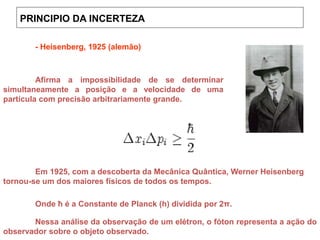 PRINCIPIO DA INCERTEZA
Onde ©¤ é a Constante de Planck (h) dividida por 2π.
- Heisenberg, 1925 (alemão)
Nessa análise da observação de um elétron, o fóton representa a ação do
observador sobre o objeto observado.
Afirma a impossibilidade de se determinar
simultaneamente a posição e a velocidade de uma
partícula com precisão arbitrariamente grande.
Em 1925, com a descoberta da Mecânica Quântica, Werner Heisenberg
tornou-se um dos maiores físicos de todos os tempos.
Onde ħ é a Constante de Planck (h) dividida por 2π.
 