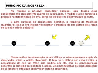 E para surpresa da comunidade científica, a resposta da Mecânica
Quântica foi de que era impossível calcular a trajetória de um elétron pela razão
de que não existia trajetória!
Nessa análise da observação de um elétron, o fóton representa a ação do
observador sobre o objeto observado. O fato de o elétron ser visto implica a
necessidade de que um fóton seja emitido por ele, com as conseqüências
descritas. O princípio da incerteza é, assim, uma manifestação da impossibilidade
de se ignorar a interação observador-sistema observado.
Na verdade é possível especificar qualquer uma dessas duas
quantidades tão precisamente quanto se queira, mas, a medida que se aumenta a
precisão na determinação de uma, perde-se precisão na determinação da outra.
PRINCIPIO DA INCERTEZA
 