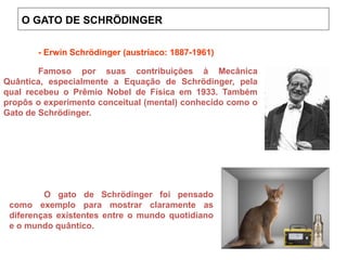 O GATO DE SCHRÖDINGER
Onde ©¤ é a Constante de Planck (h) dividida por 2π.
Famoso por suas contribuições à Mecânica
Quântica, especialmente a Equação de Schrödinger, pela
qual recebeu o Prêmio Nobel de Física em 1933. Também
propôs o experimento conceitual (mental) conhecido como o
Gato de Schrödinger.
O gato de Schrödinger foi pensado
como exemplo para mostrar claramente as
diferenças existentes entre o mundo quotidiano
e o mundo quântico.
- Erwin Schrödinger (austríaco: 1887-1961)
 