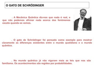 . A Mecânica Quântica diz-nos que nada é real, e
que não podemos afirmar nada acerca dos fenômenos
exceto quando os vemos.
. O gato de Schrödinger foi pensado como exemplo para mostrar
claramente as diferenças existentes entre o mundo quotidiano e o mundo
quântico.
. No mundo quântico já não vigoram mais as leis que nos são
familiares. Os acontecimentos são regidos por probabilidades.
O GATO DE SCHRÖDINGER
 