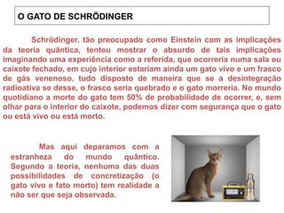 Schrödinger, tão preocupado como Einstein com as implicações
da teoria quântica, tentou mostrar o absurdo de tais implicações
imaginando uma experiência como a referida, que ocorreria numa sala ou
caixote fechado, em cujo interior estariam ainda um gato vivo e um frasco
de gás venenoso, tudo disposto de maneira que se a desintegração
radioativa se desse, o frasco seria quebrado e o gato morreria. No mundo
quotidiano a morte do gato tem 50% de probabilidade de ocorrer, e, sem
olhar para o interior do caixote, podemos dizer com segurança que o gato
ou está vivo ou está morto.
Mas aqui deparamos com a
estranheza do mundo quântico.
Segundo a teoria, nenhuma das duas
possibilidades de concretização (o
gato vivo e fato morto) tem realidade a
não ser que seja observada.
O GATO DE SCHRÖDINGER
 