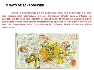 Assim a desintegração nem aconteceu nem não aconteceu e o gato
não morreu nem sobreviveu até que tenhamos olhado para o interior do
caixote. Os teóricos que aceitam a versão pura da Mecânica Quântica dizem
que o gato existe num estado indeterminado que não é vida nem é morte, até
que um observador olhe para dentro do caixote. Nada é real se não é
observado.
O GATO DE SCHRÖDINGER
 