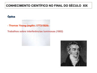 Óptica
- Thomas Young (inglês: 1773-1829)
Trabalhos sobre interferências luminosas (1802)
CONHECIMENTO CIENTÍFICO NO FINAL DO SÉCULO XIX
 