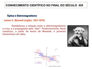 Óptica e Eletromagnetismo
- James C. Maxwell (inglês: 1831-1879)
Estabeleceu a relação entre o eletromagnetismo
e a luz, e a propagação pelo “éter”. Posteriormente, Hertz
construiu, a partir da teoria de Maxwell, o primeiro
transmissor de rádio.
CONHECIMENTO CIENTÍFICO NO FINAL DO SÉCULO XIX
 