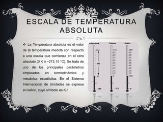 ESCALA DE TEMPERATURA
        ABSOLUTA
 La Temperatura absoluta es el valor
de la temperatura medida con respecto
a una escala que comienza en el cero
absoluto (0 K ó −273,15 °C). Se trata de
uno   de los principales    parámetros
empleados     en    termodinámica     y
mecánica estadística. En el Sistema
Internacional de Unidades se expresa
en kelvin, cuyo símbolo es K.1
 