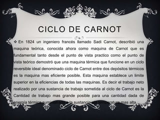 CICLO DE CARNOT
 En 1824 un ingeniero francés llamado Sadi Carnot, describió una
maquina teórica, conocida ahora como maquina de Carnot que es
fundamental tanto desde el punto de vista practico como el punto de
vista teórico demostró que una maquina térmica que funcione en un ciclo
reversible ideal denominado ciclo de Carnot entre dos depósitos térmicos
es la maquina mas eficiente posible. Esta maquina establece un limite
superior en la eficiencias de todas las maquinas. Es decir el trabajo neto
realizado por una sustancia de trabajo sometida al ciclo de Carnot es la
Cantidad de trabajo mas grande posible para una cantidad dada de
energía térmica suministrada a la sustancia ala temperatura mas alta.
 