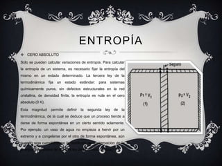 ENTROPÍA
 CERO ABSOLUTO

Sólo se pueden calcular variaciones de entropía. Para calcular
la entropía de un sistema, es necesario fijar la entropía del
mismo en un estado determinado. La tercera ley de la
termodinámica     fija   un   estado     estándar:   para     sistemas
químicamente puros, sin defectos estructurales en la red
cristalina, de densidad finita, la entropía es nula en el cero
absoluto (0 K).

Esta   magnitud    permite     definir   la   segunda   ley     de   la
termodinámica, de la cual se deduce que un proceso tiende a
darse de forma espontánea en un cierto sentido solamente.
Por ejemplo: un vaso de agua no empieza a hervir por un
extremo y a congelarse por el otro de forma espontánea, aún
cuando siga cumpliéndose la condición de conservación de la
energía del sistema (la primera ley de la termodinámica).
 