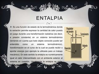 ENTALPIA
 Es una función de estado de la termodinámica donde
la variación permite expresar la cantidad de calor puesto
en juego durante una transformación isobárica (es decir,
a presión constante) en un sistema termodinámico
(teniendo en cuenta que todo objeto conocido puede ser
entendido    como      un    sistema    termodinámico),
transformación en el curso de la cual se puede recibir o
aportar energía (por ejemplo la utilizada para un trabajo
mecánico). En este sentido la entalpía es numéricamente
igual al calor intercambiado con el ambiente exterior al
sistema en cuestión. Usualmente la entalpía se mide,
dentro del Sistema Internacional de Unidades, en joules.
 