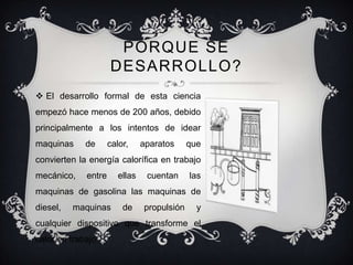 PORQUE SE
                      DESARROLLO?
 El desarrollo formal de esta ciencia
empezó hace menos de 200 años, debido
principalmente a los intentos de idear
maquinas     de       calor,     aparatos     que
convierten la energía calorífica en trabajo
mecánico,     entre      ellas    cuentan     las
maquinas de gasolina las maquinas de
diesel,   maquinas        de     propulsión     y
cualquier dispositivo que transforme el
calor en trabajo .
 
