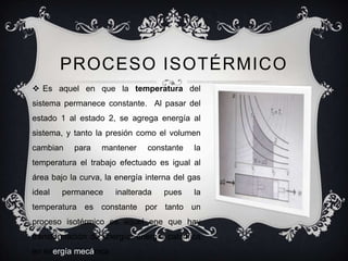 PROCESO ISOTÉRMICO
 Es aquel en que la temperatura del
sistema permanece constante. Al pasar del
estado 1 al estado 2, se agrega energía al
sistema, y tanto la presión como el volumen
cambian    para   mantener     constante    la
temperatura el trabajo efectuado es igual al
área bajo la curva, la energía interna del gas
ideal   permanece     inalterada   pues     la
temperatura es constante por tanto un
proceso isotérmico es aquel ene que hay
transformación de energía: energía calorífica
en energía mecánica
 