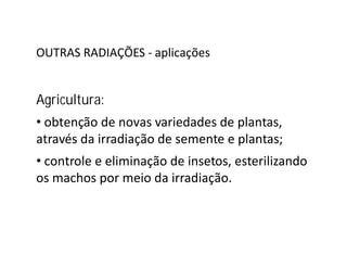 OUTRAS RADIAÇÕES - aplicações
Agricultura:
• obtenção de novas variedades de plantas,
através da irradiação de semente e plantas;através da irradiação de semente e plantas;
• controle e eliminação de insetos, esterilizando
os machos por meio da irradiação.
 
