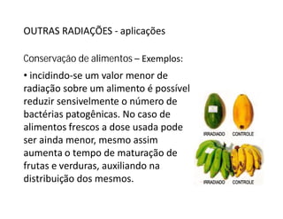 OUTRAS RADIAÇÕES - aplicações
Conservação de alimentos – Exemplos:
• incidindo-se um valor menor de
radiação sobre um alimento é possível
reduzir sensivelmente o número de
bactérias patogênicas. No caso debactérias patogênicas. No caso de
alimentos frescos a dose usada pode
ser ainda menor, mesmo assim
aumenta o tempo de maturação de
frutas e verduras, auxiliando na
distribuição dos mesmos.
 